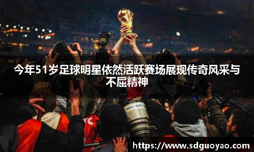 今年51岁足球明星依然活跃赛场展现传奇风采与不屈精神